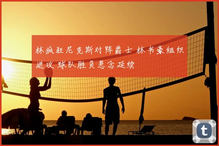 林疯狂尼克斯对阵爵士 林书豪组织进攻 球队胜负悬念延续