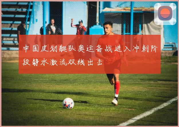 中国皮划艇队奥运备战进入冲刺阶段静水激流双线出击