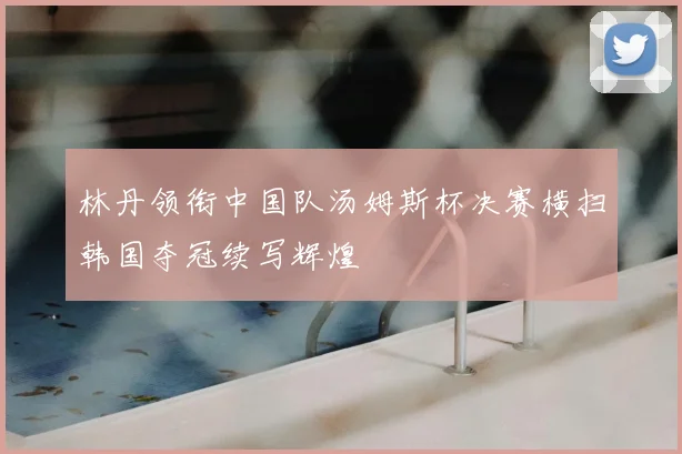 林丹领衔中国队汤姆斯杯决赛横扫韩国夺冠续写辉煌