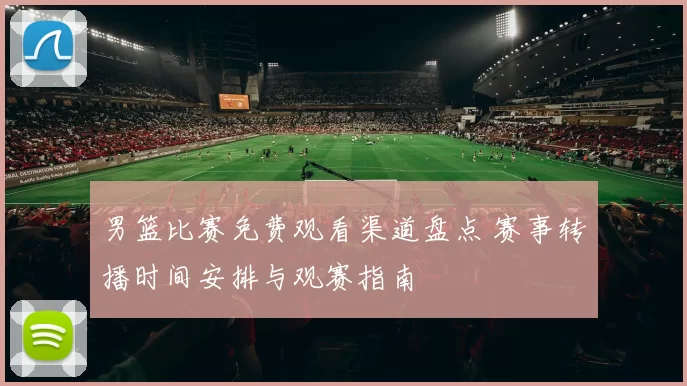 男篮比赛免费观看渠道盘点 赛事转播时间安排与观赛指南