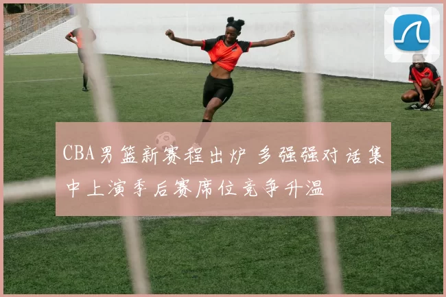 CBA男篮新赛程出炉 多强强对话集中上演季后赛席位竞争升温