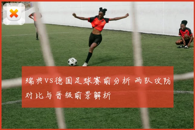 瑞典vs德国足球赛前分析 两队攻防对比与晋级前景解析