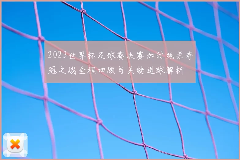 2023世界杯足球赛决赛加时绝杀夺冠之战全程回顾与关键进球解析