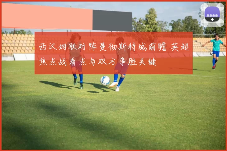 西汉姆联对阵曼彻斯特城前瞻 英超焦点战看点与双方争胜关键