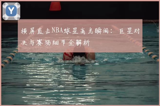 横屏直击NBA球星高光瞬间：巨星对决与赛场细节全解析