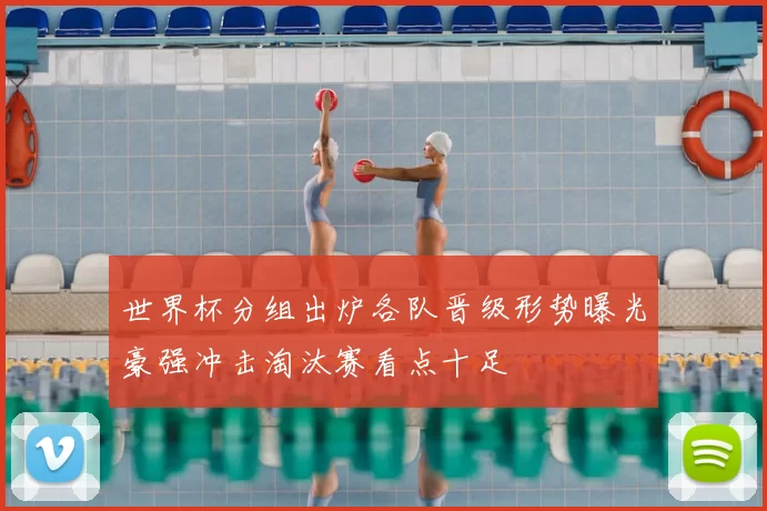 世界杯分组出炉各队晋级形势曝光豪强冲击淘汰赛看点十足