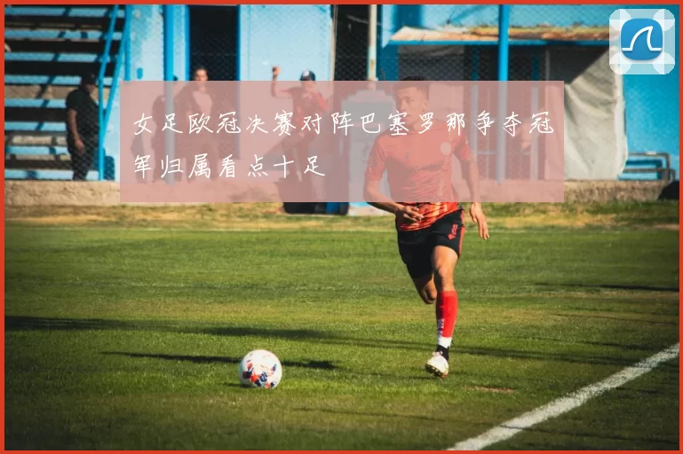 女足欧冠决赛对阵巴塞罗那争夺冠军归属看点十足