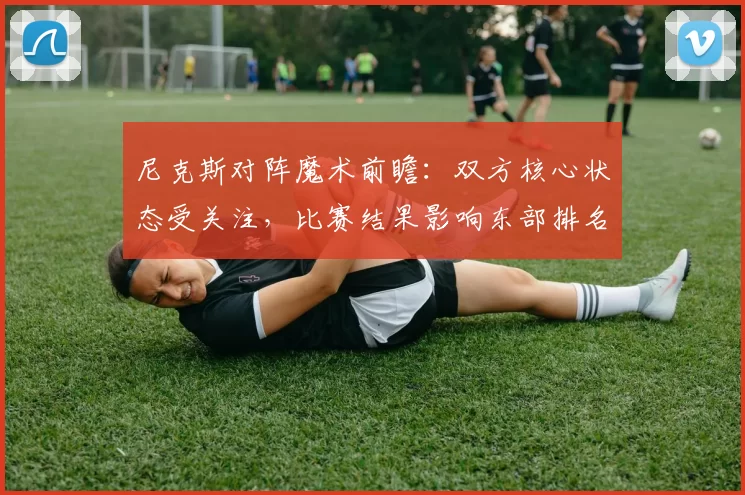 尼克斯对阵魔术前瞻：双方核心状态受关注，比赛结果影响东部排名