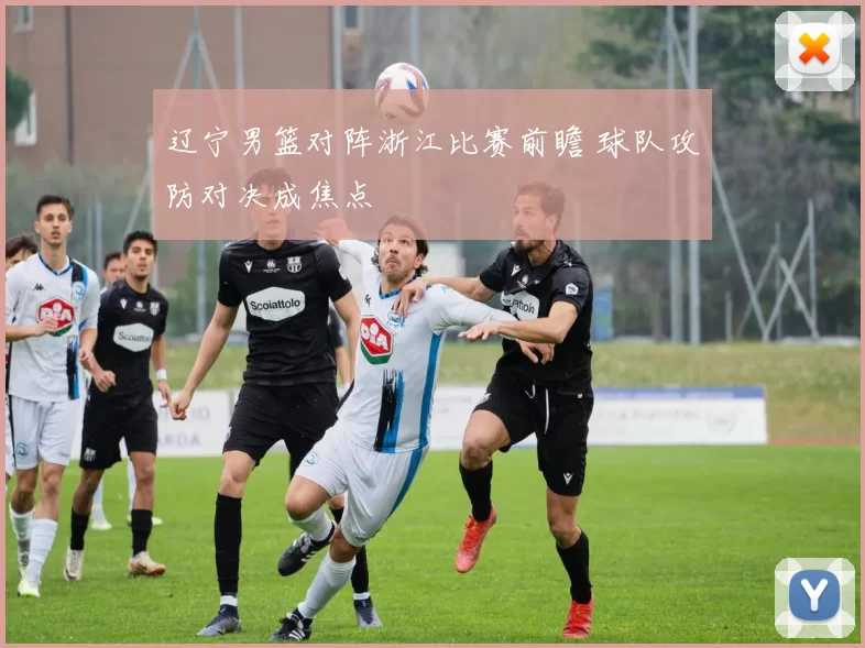 辽宁男篮对阵浙江比赛前瞻 球队攻防对决成焦点