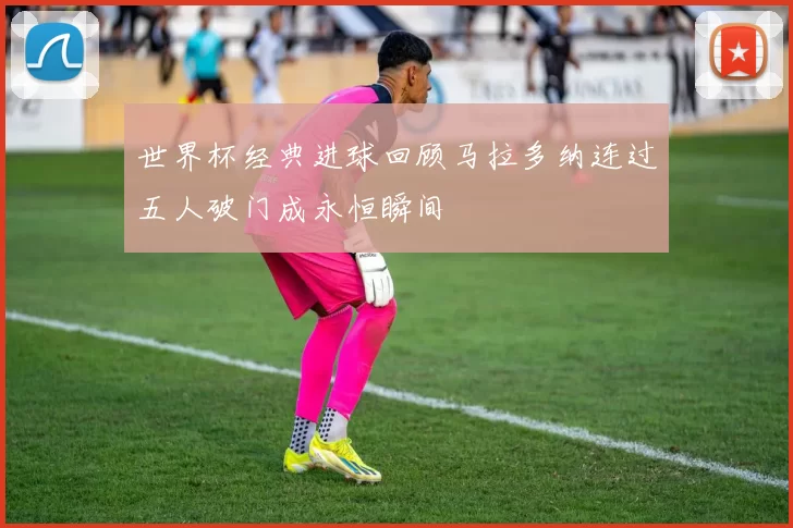 世界杯经典进球回顾马拉多纳连过五人破门成永恒瞬间