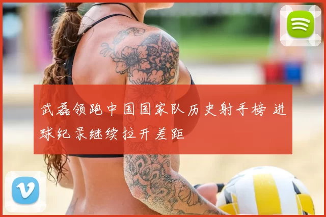 武磊领跑中国国家队历史射手榜 进球纪录继续拉开差距