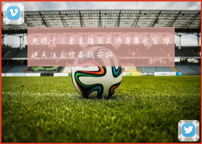 央视十三套直播国足热身赛收官 球迷关注后续备战安排