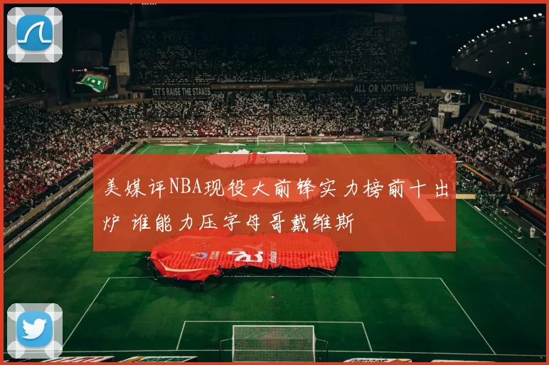 美媒评NBA现役大前锋实力榜前十出炉 谁能力压字母哥戴维斯