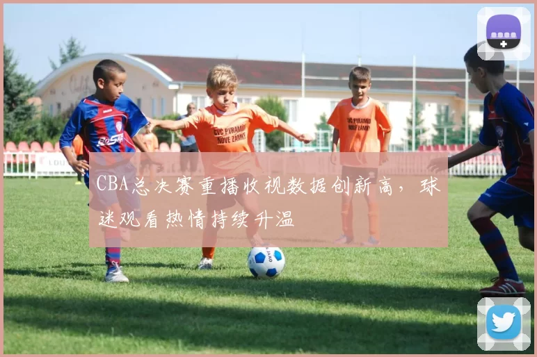 CBA总决赛重播收视数据创新高,球迷观看热情持续升温