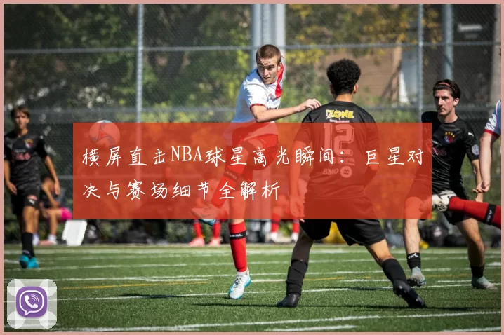 横屏直击NBA球星高光瞬间：巨星对决与赛场细节全解析