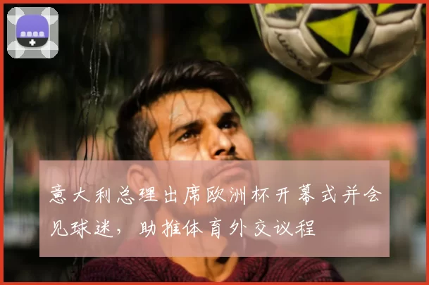 意大利总理出席欧洲杯开幕式并会见球迷，助推体育外交议程