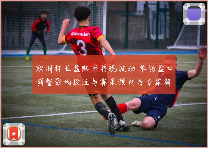 欧洲杯亚盘赔率再现波动 单场盘口调整影响投注与赛果预判与专家解读