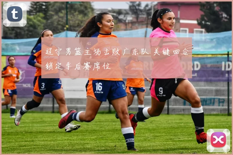 辽宁男篮主场击败广东队 关键回合锁定季后赛席位