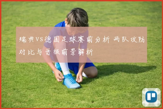 瑞典vs德国足球赛前分析 两队攻防对比与晋级前景解析