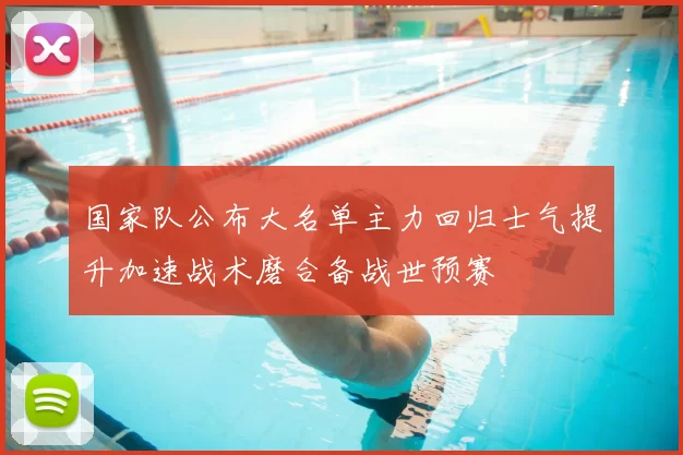 国家队公布大名单主力回归士气提升加速战术磨合备战世预赛