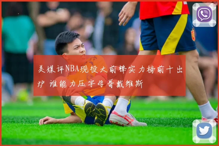 美媒评NBA现役大前锋实力榜前十出炉 谁能力压字母哥戴维斯