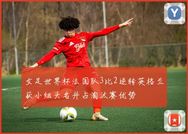 女足世界杯法国队3比2逆转英格兰获小组头名并占淘汰赛优势