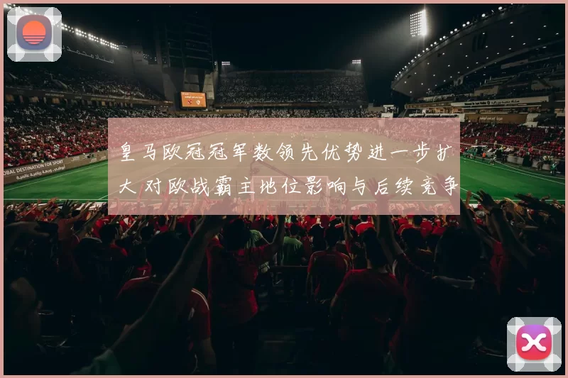 皇马欧冠冠军数领先优势进一步扩大 对欧战霸主地位影响与后续竞争看点