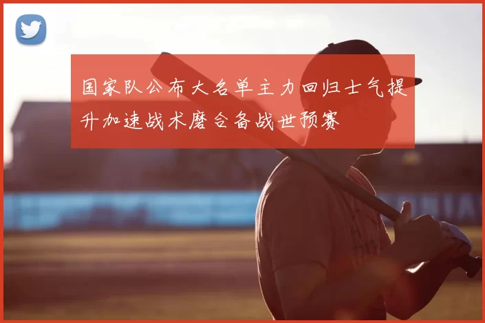 国家队公布大名单主力回归士气提升加速战术磨合备战世预赛