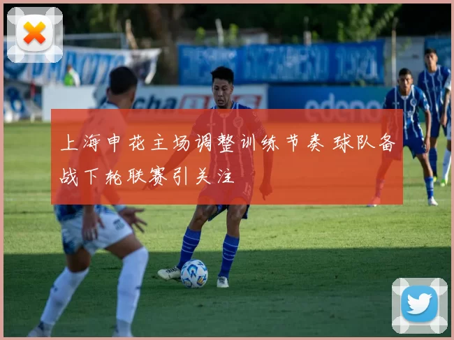 上海申花主场调整训练节奏 球队备战下轮联赛引关注