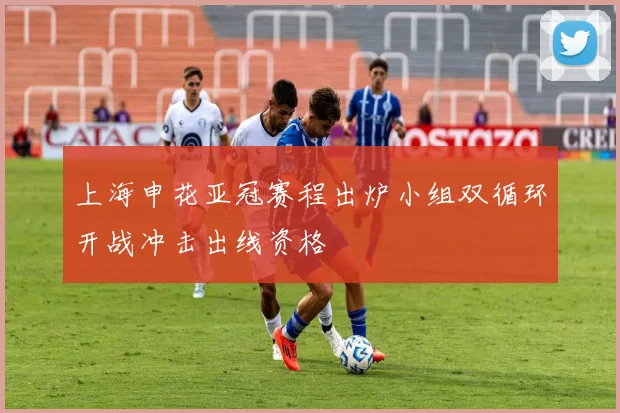 上海申花亚冠赛程出炉小组双循环开战冲击出线资格