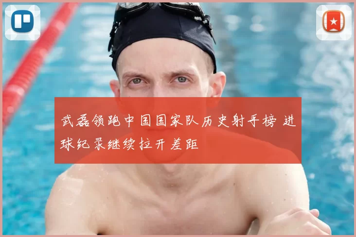 武磊领跑中国国家队历史射手榜 进球纪录继续拉开差距