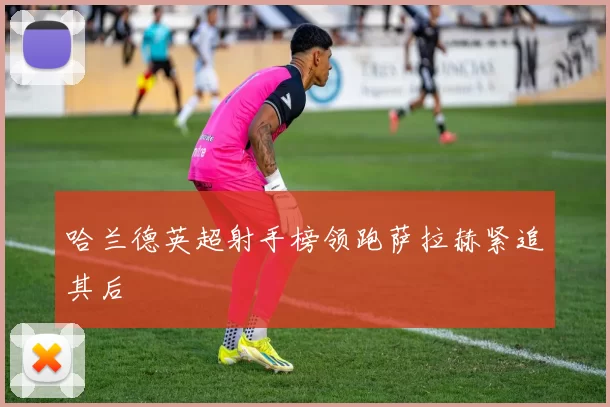 哈兰德英超射手榜领跑萨拉赫紧追其后