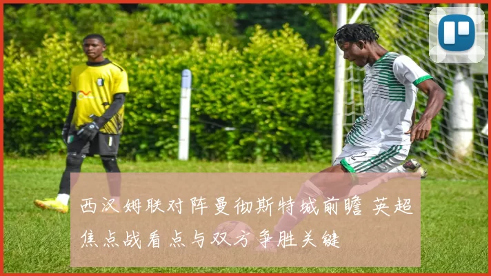 西汉姆联对阵曼彻斯特城前瞻 英超焦点战看点与双方争胜关键