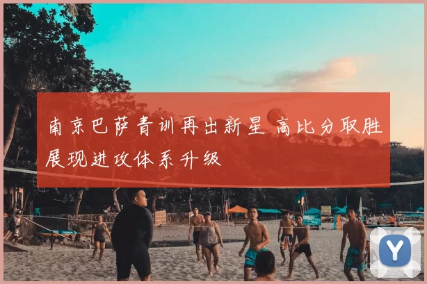 南京巴萨青训再出新星 高比分取胜展现进攻体系升级