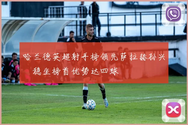 哈兰德英超射手榜领先萨拉赫孙兴慜稳坐榜首优势达四球