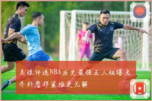 美媒评选NBA历史最强五人组曝光 乔科詹邓鲨谁更无解