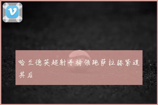 哈兰德英超射手榜领跑萨拉赫紧追其后
