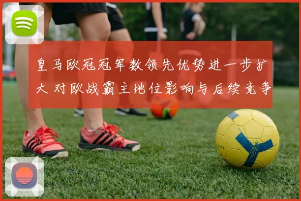 皇马欧冠冠军数领先优势进一步扩大 对欧战霸主地位影响与后续竞争看点