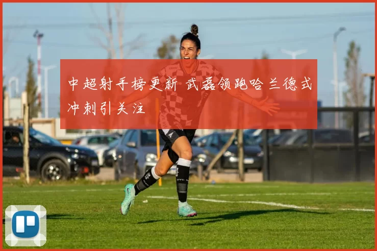 中超射手榜更新 武磊领跑哈兰德式冲刺引关注
