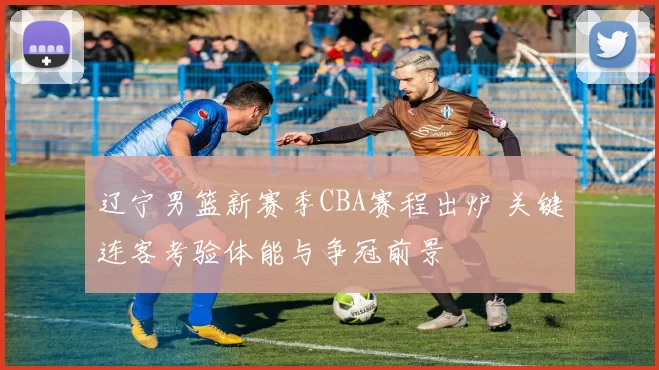 辽宁男篮新赛季CBA赛程出炉 关键连客考验体能与争冠前景