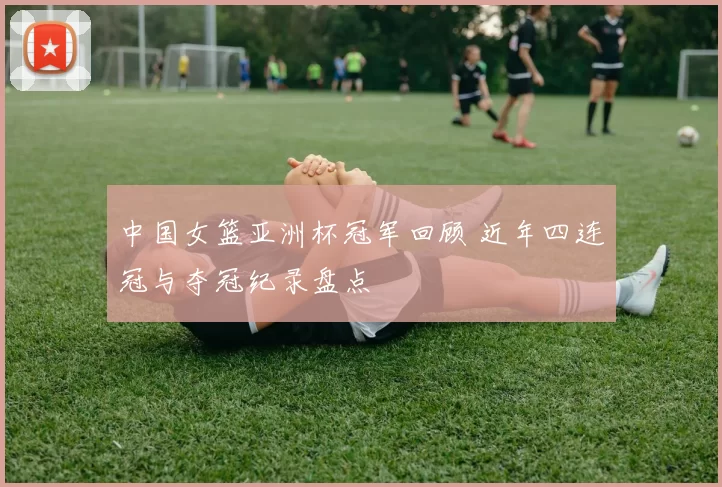 中国女篮亚洲杯冠军回顾 近年四连冠与夺冠纪录盘点