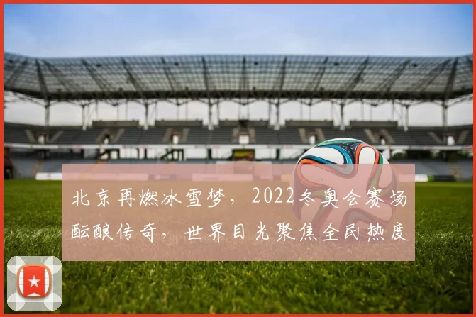 北京再燃冰雪梦，2022冬奥会赛场酝酿传奇，世界目光聚焦全民热度