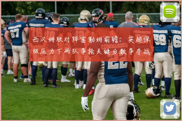 西汉姆联对阵富勒姆前瞻：英超保级压力下两队争抢关键分数争夺战