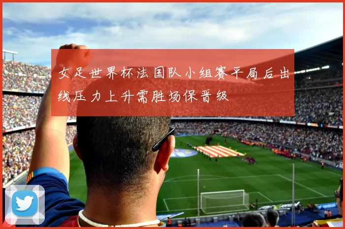 女足世界杯法国队小组赛平局后出线压力上升需胜场保晋级