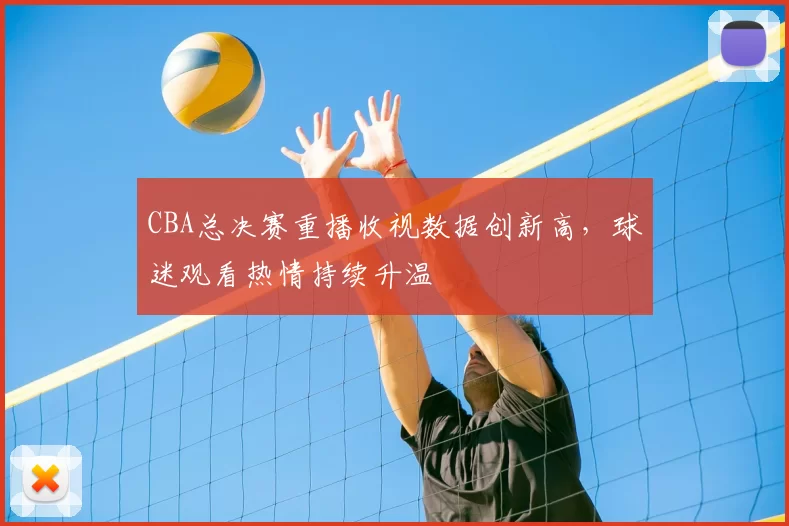 CBA总决赛重播收视数据创新高,球迷观看热情持续升温