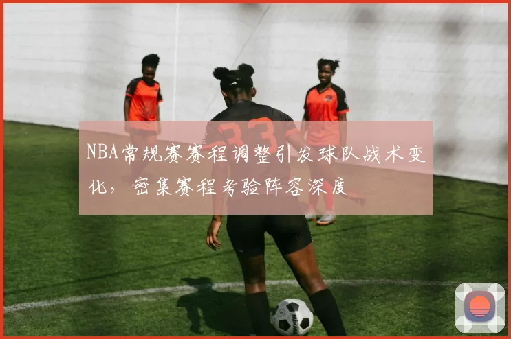 NBA常规赛赛程调整引发球队战术变化，密集赛程考验阵容深度